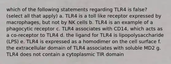 which of the following statements regarding TLR4 is false? (select all that apply) a. TLR4 is a toll like receptor expressed by macrophages, but not by NK cells b. TLR4 is an example of a phagocytic receptor c. TLR4 associates with CD14, which acts as a co-receptor to TLR4 d. the ligand for TLR4 is lipopolysaccharide (LPS) e. TLR4 is expressed as a homodimer on the cell surface f. the extracellular domain of TLR4 associates with soluble MD2 g. TLR4 does not contain a cytoplasmic TIR domain