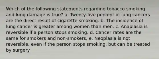 Which of the following statements regarding tobacco smoking and lung damage is true? a. Twenty-five percent of lung cancers are the direct result of cigarette smoking. b. The incidence of lung cancer is greater among women than men. c. Anaplasia is reversible if a person stops smoking. d. Cancer rates are the same for smokers and non-smokers. e. Neoplasia is not reversible, even if the person stops smoking, but can be treated by surgery