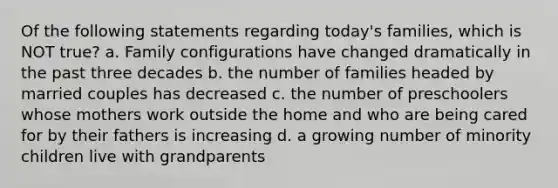 Of the following statements regarding today's families, which is NOT true? a. Family configurations have changed dramatically in the past three decades b. the number of families headed by married couples has decreased c. the number of preschoolers whose mothers work outside the home and who are being cared for by their fathers is increasing d. a growing number of minority children live with grandparents