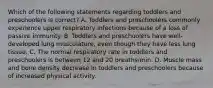 Which of the following statements regarding toddlers and preschoolers is correct? A. Toddlers and preschoolers commonly experience upper respiratory infections because of a loss of passive immunity. B. Toddlers and preschoolers have well-developed lung musculature, even though they have less lung tissue. C. The normal respiratory rate in toddlers and preschoolers is between 12 and 20 breaths/min. D. Muscle mass and bone density decrease in toddlers and preschoolers because of increased physical activity.