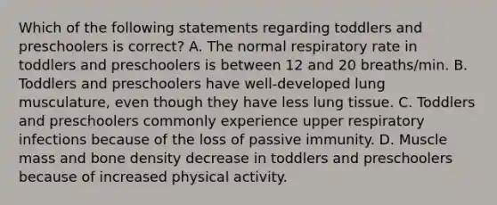 Which of the following statements regarding toddlers and preschoolers is correct? A. The normal respiratory rate in toddlers and preschoolers is between 12 and 20 breaths/min. B. Toddlers and preschoolers have well-developed lung musculature, even though they have less lung tissue. C. Toddlers and preschoolers commonly experience upper respiratory infections because of the loss of passive immunity. D. Muscle mass and bone density decrease in toddlers and preschoolers because of increased physical activity.