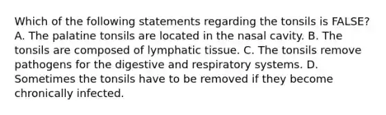 Which of the following statements regarding the tonsils is FALSE? A. The palatine tonsils are located in the nasal cavity. B. The tonsils are composed of lymphatic tissue. C. The tonsils remove pathogens for the digestive and respiratory systems. D. Sometimes the tonsils have to be removed if they become chronically infected.