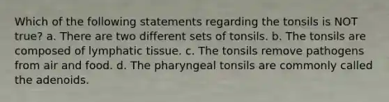 Which of the following statements regarding the tonsils is NOT true? a. There are two different sets of tonsils. b. The tonsils are composed of lymphatic tissue. c. The tonsils remove pathogens from air and food. d. The pharyngeal tonsils are commonly called the adenoids.