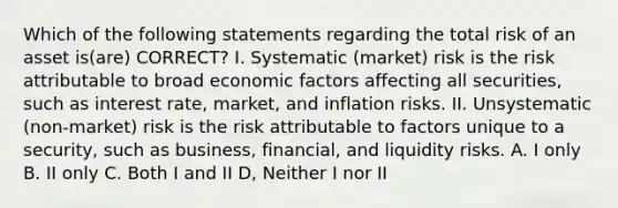 Which of the following statements regarding the total risk of an asset is(are) CORRECT? I. Systematic (market) risk is the risk attributable to broad economic factors affecting all securities, such as interest rate, market, and inflation risks. II. Unsystematic (non-market) risk is the risk attributable to factors unique to a security, such as business, financial, and liquidity risks. A. I only B. II only C. Both I and II D, Neither I nor II