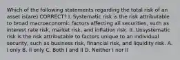 Which of the following statements regarding the total risk of an asset is(are) CORRECT? I. Systematic risk is the risk attributable to broad macroeconomic factors affecting all securities, such as interest rate risk, market risk, and inflation risk. II. Unsystematic risk is the risk attributable to factors unique to an individual security, such as business risk, financial risk, and liquidity risk. A. I only B. II only C. Both I and II D. Neither I nor II