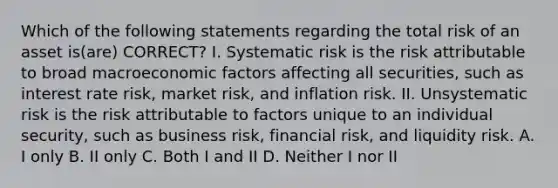 Which of the following statements regarding the total risk of an asset is(are) CORRECT? I. Systematic risk is the risk attributable to broad macroeconomic factors affecting all securities, such as interest rate risk, market risk, and inflation risk. II. Unsystematic risk is the risk attributable to factors unique to an individual security, such as business risk, financial risk, and liquidity risk. A. I only B. II only C. Both I and II D. Neither I nor II