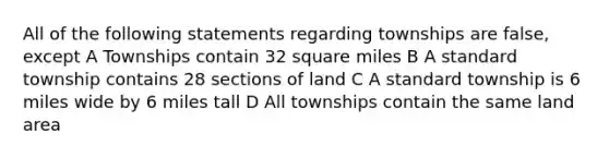 All of the following statements regarding townships are false, except A Townships contain 32 square miles B A standard township contains 28 sections of land C A standard township is 6 miles wide by 6 miles tall D All townships contain the same land area