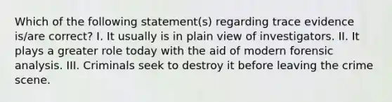 Which of the following statement(s) regarding trace evidence is/are correct? I. It usually is in plain view of investigators. II. It plays a greater role today with the aid of modern forensic analysis. III. Criminals seek to destroy it before leaving the crime scene.