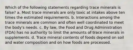 Which of the following statements regarding trace minerals is false? a. Most trace minerals are only toxic at intakes above ten times the estimated requirements. b. Interactions among the trace minerals are common and often well coordinated to meet the body's needs. c. By law, the Food and Drug Administration (FDA) has no authority to limit the amounts of trace minerals in supplements. d. Trace mineral contents of foods depend on soil and water composition and on how foods are processed.