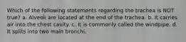 Which of the following statements regarding the trachea is NOT true? a. Alveoli are located at the end of the trachea. b. It carries air into the chest cavity. c. It is commonly called the windpipe. d. It splits into two main bronchi.
