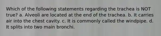 Which of the following statements regarding the trachea is NOT true? a. Alveoli are located at the end of the trachea. b. It carries air into the chest cavity. c. It is commonly called the windpipe. d. It splits into two main bronchi.