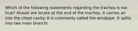 Which of the following statements regarding the trachea is not true? Alveoli are locate at the end of the trachea. It carries air into the chest cavity. It is commonly called the windpipe. It splits into two main bronchi.