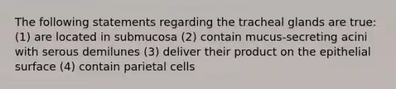 The following statements regarding the tracheal glands are true: (1) are located in submucosa (2) contain mucus-secreting acini with serous demilunes (3) deliver their product on the epithelial surface (4) contain parietal cells