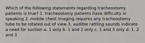 Which of the following statements regarding tracheostomy patients is true? 1. tracheostomy patients have difficulty in speaking 2. mobile chest imaging requires any tracheostomy tube to be rotated out of view 3. audible rattling sounds indicate a need for suction a. 1 only b. 1 and 2 only c. 1 and 3 only d. 1, 2 and 3