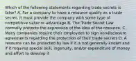 Which of the following statements regarding trade secrets is false? A. For a company to have a resource qualify as a trade secret, it must provide the company with some type of competitive value or advantage B. The Trade Secret Law normally protects the expression of the idea of the resource. C. Many companies require their employees to sign nondisclosure agreements regarding the protection of their trade secrets D. A resource can be protected by law if it is not generally known and if it requires special skill, ingenuity, and/or expenditure of money and effort to develop it