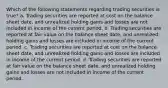 Which of the following statements regarding trading securities is true? a. Trading securities are reported at cost on the balance sheet date, and unrealized holding gains and losses are not included in income of the current period. b. Trading securities are reported at fair value on the balance sheet date, and unrealized holding gains and losses are included in income of the current period. c. Trading securities are reported at cost on the balance sheet date, and unrealized holding gains and losses are included in income of the current period. d. Trading securities are reported at fair value on the balance sheet date, and unrealized holding gains and losses are not included in income of the current period.