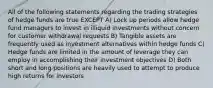 All of the following statements regarding the trading strategies of hedge funds are true EXCEPT A) Lock up periods allow hedge fund managers to invest in illiquid investments without concern for customer withdrawal requests B) Tangible assets are frequently used as investment alternatives within hedge funds C) Hedge funds are limited in the amount of leverage they can employ in accomplishing their investment objectives D) Both short and long positions are heavily used to attempt to produce high returns for investors