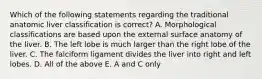 Which of the following statements regarding the traditional anatomic liver classification is correct? A. Morphological classifications are based upon the external surface anatomy of the liver. B. The left lobe is much larger than the right lobe of the liver. C. The falciform ligament divides the liver into right and left lobes. D. All of the above E. A and C only