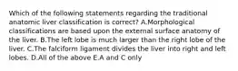 Which of the following statements regarding the traditional anatomic liver classification is correct? A.Morphological classifications are based upon the external surface anatomy of the liver. B.The left lobe is much larger than the right lobe of the liver. C.The falciform ligament divides the liver into right and left lobes. D.All of the above E.A and C only