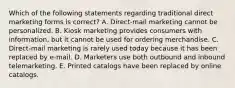 Which of the following statements regarding traditional direct marketing forms is​ correct? A. ​Direct-mail marketing cannot be personalized. B. Kiosk marketing provides consumers with​ information, but it cannot be used for ordering merchandise. C. Direct-mail marketing is rarely used today because it has been replaced by​ e-mail. D. Marketers use both outbound and inbound telemarketing. E. Printed catalogs have been replaced by online catalogs.