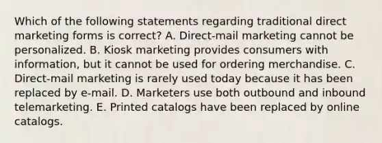 Which of the following statements regarding traditional direct marketing forms is​ correct? A. ​Direct-mail marketing cannot be personalized. B. Kiosk marketing provides consumers with​ information, but it cannot be used for ordering merchandise. C. Direct-mail marketing is rarely used today because it has been replaced by​ e-mail. D. Marketers use both outbound and inbound telemarketing. E. Printed catalogs have been replaced by online catalogs.