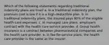 Which of the following statements regarding traditional indemnity plans are true? a. In a traditional indemnity plan, the premium cost is low if it is a high-deductible plan. b. In traditional indemnity plans, the insured pays 80% of the eligible health care expenses. c. In managed care plans, employers contract with the health care service provider. d. Group health insurance is a contract between pharmaceutical companies and the health care provider. e. In fee-for-service plans, the health care provider is the same as the insurer.