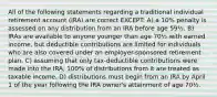 All of the following statements regarding a traditional individual retirement account (IRA) are correct EXCEPT: A) a 10% penalty is assessed on any distribution from an IRA before age 59½. B) IRAs are available to anyone younger than age 70½ with earned income, but deductible contributions are limited for individuals who are also covered under an employer-sponsored retirement plan. C) assuming that only tax-deductible contributions were made into the IRA, 100% of distributions from it are treated as taxable income. D) distributions must begin from an IRA by April 1 of the year following the IRA owner's attainment of age 70½.