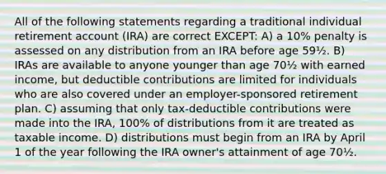 All of the following statements regarding a traditional individual retirement account (IRA) are correct EXCEPT: A) a 10% penalty is assessed on any distribution from an IRA before age 59½. B) IRAs are available to anyone younger than age 70½ with earned income, but deductible contributions are limited for individuals who are also covered under an employer-sponsored retirement plan. C) assuming that only tax-deductible contributions were made into the IRA, 100% of distributions from it are treated as taxable income. D) distributions must begin from an IRA by April 1 of the year following the IRA owner's attainment of age 70½.