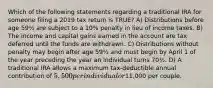 Which of the following statements regarding a traditional IRA for someone filing a 2019 tax return is TRUE? A) Distributions before age 59½ are subject to a 10% penalty in lieu of income taxes. B) The income and capital gains earned in the account are tax deferred until the funds are withdrawn. C) Distributions without penalty may begin after age 59½ and must begin by April 1 of the year preceding the year an individual turns 70½. D) A traditional IRA allows a maximum tax-deductible annual contribution of 5,500 per individual or11,000 per couple.