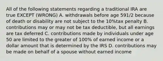 All of the following statements regarding a traditional IRA are true EXCEPT (WRONG) A. withdrawals before age 591/2 because of death or disability are not subject to the 10%tax penalty B. contributions may or may not be tax deductible, but all earnings are tax deferred C. contributions made by individuals under age 50 are limited to the greater of 100% of earned income or a dollar amount that is determined by the IRS D. contributions may be made on behalf of a spouse without earned income