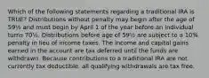 Which of the following statements regarding a traditional IRA is TRUE? Distributions without penalty may begin after the age of 59½ and must begin by April 1 of the year before an individual turns 70½. Distributions before age of 59½ are subject to a 10% penalty in lieu of income taxes. The income and capital gains earned in the account are tax deferred until the funds are withdrawn. Because contributions to a traditional IRA are not currently tax deductible, all qualifying withdrawals are tax free.