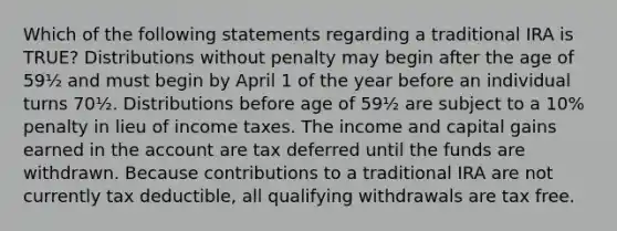 Which of the following statements regarding a traditional IRA is TRUE? Distributions without penalty may begin after the age of 59½ and must begin by April 1 of the year before an individual turns 70½. Distributions before age of 59½ are subject to a 10% penalty in lieu of income taxes. The income and capital gains earned in the account are tax deferred until the funds are withdrawn. Because contributions to a traditional IRA are not currently tax deductible, all qualifying withdrawals are tax free.