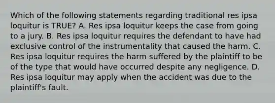 Which of the following statements regarding traditional res ipsa loquitur is TRUE? A. Res ipsa loquitur keeps the case from going to a jury. B. Res ipsa loquitur requires the defendant to have had exclusive control of the instrumentality that caused the harm. C. Res ipsa loquitur requires the harm suffered by the plaintiff to be of the type that would have occurred despite any negligence. D. Res ipsa loquitur may apply when the accident was due to the plaintiff's fault.