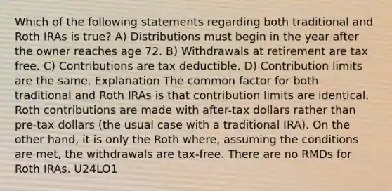 Which of the following statements regarding both traditional and Roth IRAs is true? A) Distributions must begin in the year after the owner reaches age 72. B) Withdrawals at retirement are tax free. C) Contributions are tax deductible. D) Contribution limits are the same. Explanation The common factor for both traditional and Roth IRAs is that contribution limits are identical. Roth contributions are made with after-tax dollars rather than pre-tax dollars (the usual case with a traditional IRA). On the other hand, it is only the Roth where, assuming the conditions are met, the withdrawals are tax-free. There are no RMDs for Roth IRAs. U24LO1