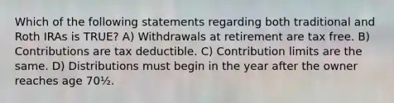 Which of the following statements regarding both traditional and Roth IRAs is TRUE? A) Withdrawals at retirement are tax free. B) Contributions are tax deductible. C) Contribution limits are the same. D) Distributions must begin in the year after the owner reaches age 70½.