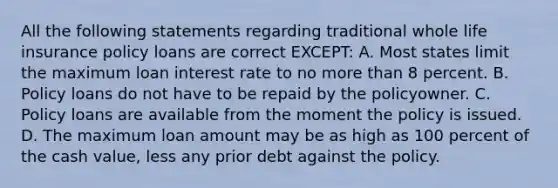 All the following statements regarding traditional whole life insurance policy loans are correct EXCEPT: A. Most states limit the maximum loan interest rate to no more than 8 percent. B. Policy loans do not have to be repaid by the policyowner. C. Policy loans are available from the moment the policy is issued. D. The maximum loan amount may be as high as 100 percent of the cash value, less any prior debt against the policy.