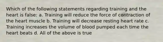 Which of the following statements regarding training and the heart is false: a. Training will reduce the force of contraction of the heart muscle b. Training will decrease resting heart rate c. Training increases the volume of blood pumped each time the heart beats d. All of the above is true