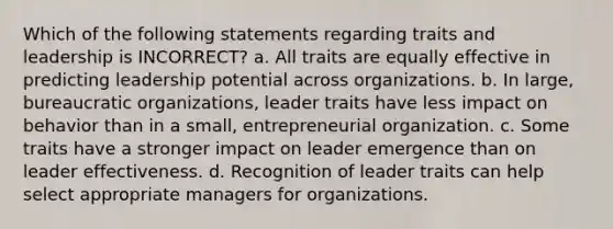 Which of the following statements regarding traits and leadership is INCORRECT? a. All traits are equally effective in predicting leadership potential across organizations. b. In large, bureaucratic organizations, leader traits have less impact on behavior than in a small, entrepreneurial organization. c. Some traits have a stronger impact on leader emergence than on leader effectiveness. d. Recognition of leader traits can help select appropriate managers for organizations.