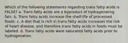 Which of the following statements regarding trans fatty acids is FALSE? a. Trans fatty acids are a byproduct of hydrogenating fats. b. Trans fatty acids increase the shelf-life of processed foods. c. A diet that is rich in trans fatty acids increases the risk of heart disease, and therefore trans fatty acids in foods must be labeled. d. Trans fatty acids were saturated fatty acids prior to hydrogenation.