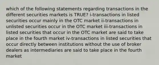 which of the following statements regarding transactions in the different securities markets is TRUE? i-transactions in listed securities occur mainly in the OTC market ii-transactions in unlisted securities occur in the OTC market iii-transactions in listed securities that occur in the OTC market are said to take place in the fourth market iv-transactions in listed securities that occur directly between institutions without the use of broker dealers as intermediaries are said to take place in the fourth market