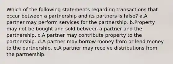 Which of the following statements regarding transactions that occur between a partnership and its partners is false? a.A partner may perform services for the partnership. b.Property may not be bought and sold between a partner and the partnership. c.A partner may contribute property to the partnership. d.A partner may borrow money from or lend money to the partnership. e.A partner may receive distributions from the partnership.