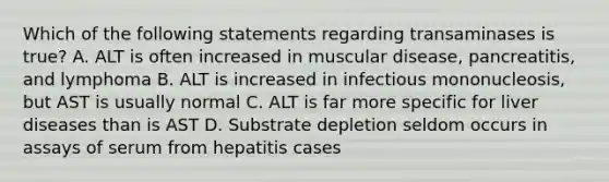 Which of the following statements regarding transaminases is true? A. ALT is often increased in muscular disease, pancreatitis, and lymphoma B. ALT is increased in infectious mononucleosis, but AST is usually normal C. ALT is far more specific for liver diseases than is AST D. Substrate depletion seldom occurs in assays of serum from hepatitis cases