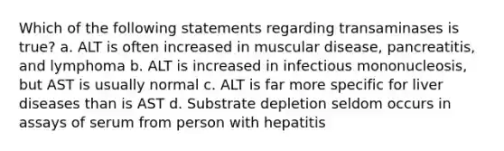 Which of the following statements regarding transaminases is true? a. ALT is often increased in muscular disease, pancreatitis, and lymphoma b. ALT is increased in infectious mononucleosis, but AST is usually normal c. ALT is far more specific for liver diseases than is AST d. Substrate depletion seldom occurs in assays of serum from person with hepatitis