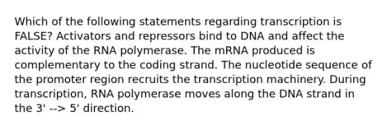 Which of the following statements regarding transcription is FALSE? Activators and repressors bind to DNA and affect the activity of the RNA polymerase. The mRNA produced is complementary to the coding strand. The nucleotide sequence of the promoter region recruits the transcription machinery. During transcription, RNA polymerase moves along the DNA strand in the 3' --> 5' direction.