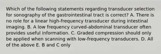 Which of the following statements regarding transducer selection for sonography of the gastrointestinal tract is correct? A. There is no role for a linear high-frequency transducer during intestinal imaging. B. A low frequency curved-abdominal transducer often provides useful information. C. Graded compression should only be applied when scanning with low-frequency transducers. D. All of the above E. B and C only