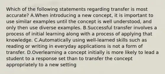 Which of the following statements regarding transfer is most accurate? A.When introducing a new concept, it is important to use similar examples until the concept is well understood, and only then use diverse examples. B.Successful transfer involves a process of initial learning along with a process of applying that knowledge. C.Automatically using well-learned skills such as reading or writing in everyday applications is not a form of transfer. D.Overlearning a concept initially is more likely to lead a student to a response set than to transfer the concept appropriately to a new setting