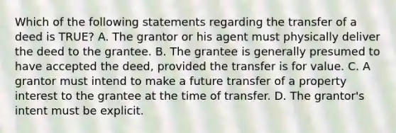 Which of the following statements regarding the transfer of a deed is TRUE? A. The grantor or his agent must physically deliver the deed to the grantee. B. The grantee is generally presumed to have accepted the deed, provided the transfer is for value. C. A grantor must intend to make a future transfer of a property interest to the grantee at the time of transfer. D. The grantor's intent must be explicit.