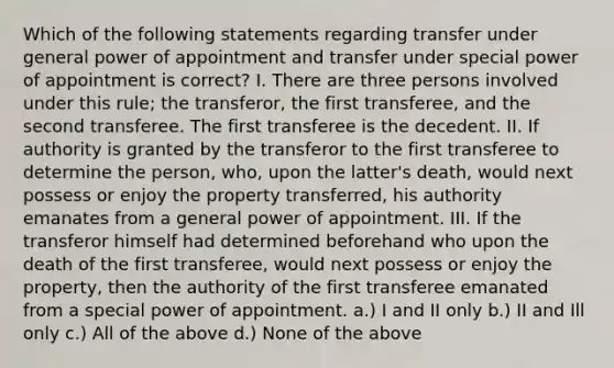 Which of the following statements regarding transfer under general power of appointment and transfer under special power of appointment is correct? I. There are three persons involved under this rule; the transferor, the first transferee, and the second transferee. The first transferee is the decedent. II. If authority is granted by the transferor to the first transferee to determine the person, who, upon the latter's death, would next possess or enjoy the property transferred, his authority emanates from a general power of appointment. III. If the transferor himself had determined beforehand who upon the death of the first transferee, would next possess or enjoy the property, then the authority of the first transferee emanated from a special power of appointment. a.) I and II only b.) II and Ill only c.) All of the above d.) None of the above