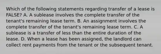 Which of the following statements regarding transfer of a lease is FALSE? A. A sublease involves the complete transfer of the tenant's remaining lease term. B. An assignment involves the complete transfer of the tenant's remaining lease term. C. A sublease is a transfer of less than the entire duration of the lease. D. When a lease has been assigned, the landlord can collect rent payments from the tenant or the subsequent tenant.