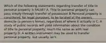 Which of the following statements regarding transfer of title to personal property is FALSE? A. Title to personal property can pass simply through transfer of possession B.Personal property is considered, for legal purposes, to be located at the owners domicile (a person's home), regardless of where it actually is C. A study of public records will yield information about the condition of title to personal property, much the same as with real property D. A written instrument may be used to transfer personal property, but usually isn't